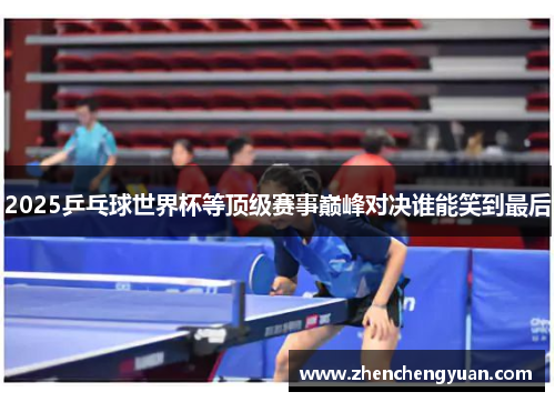 2025乒乓球世界杯等顶级赛事巅峰对决谁能笑到最后