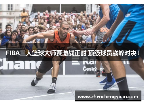 FIBA三人篮球大师赛激战正酣 顶级球员巅峰对决！